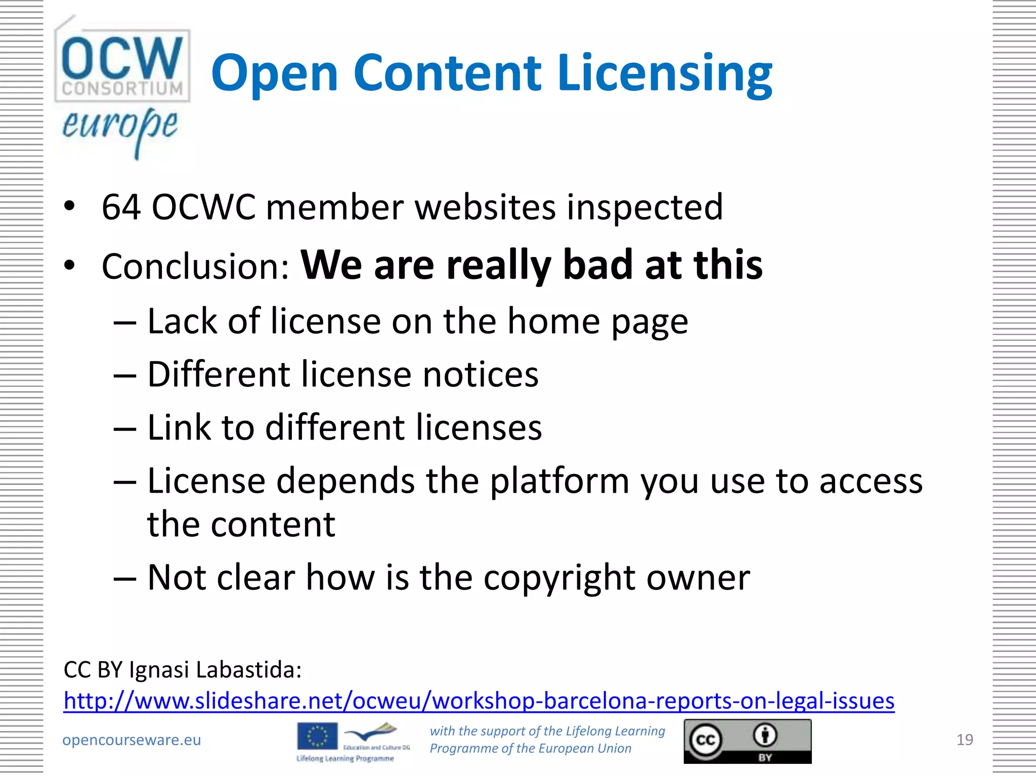 Open Content Licensing

• 64 OCWC member websites inspected
• Conclusion: We are really bad at this
   – Lack of license on the home page
   – Different license notices
   – Link to different licenses
   – License depends the platform you use to access
     the content
   – Not clear how is the copyright owner

CC BY Ignasi Labastida:
http://www.slideshare.net/ocweu/workshop-barcelona-reports-on-legal-issues
                                with the support of the Lifelong Learning
opencourseware.eu               Programme of the European Union
                                                                             19
 
