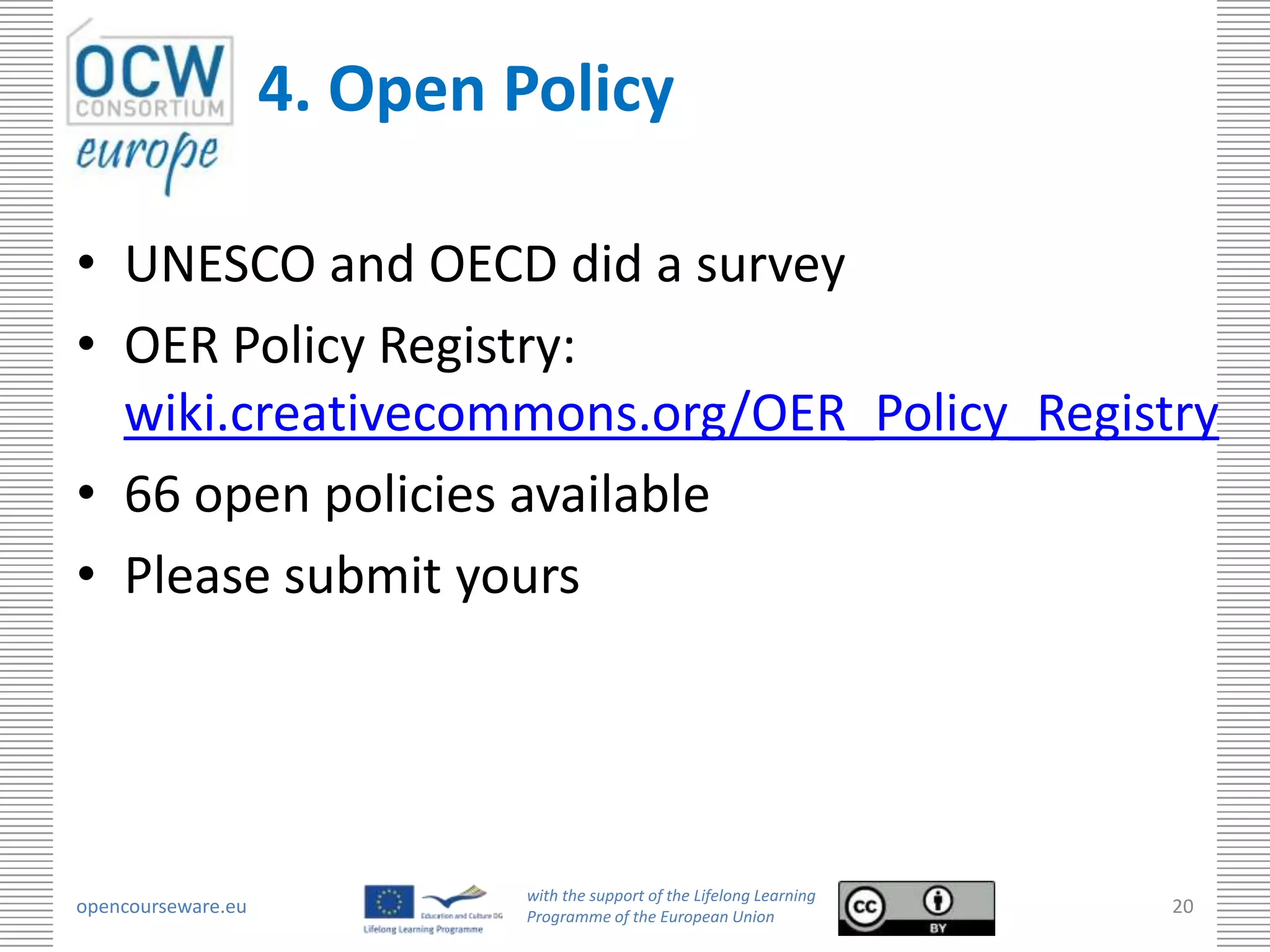 4. Open Policy

• UNESCO and OECD did a survey
• OER Policy Registry:
  wiki.creativecommons.org/OER_Policy_Registry
• 66 open policies available
• Please submit yours




                             with the support of the Lifelong Learning
opencourseware.eu            Programme of the European Union
                                                                         20
 