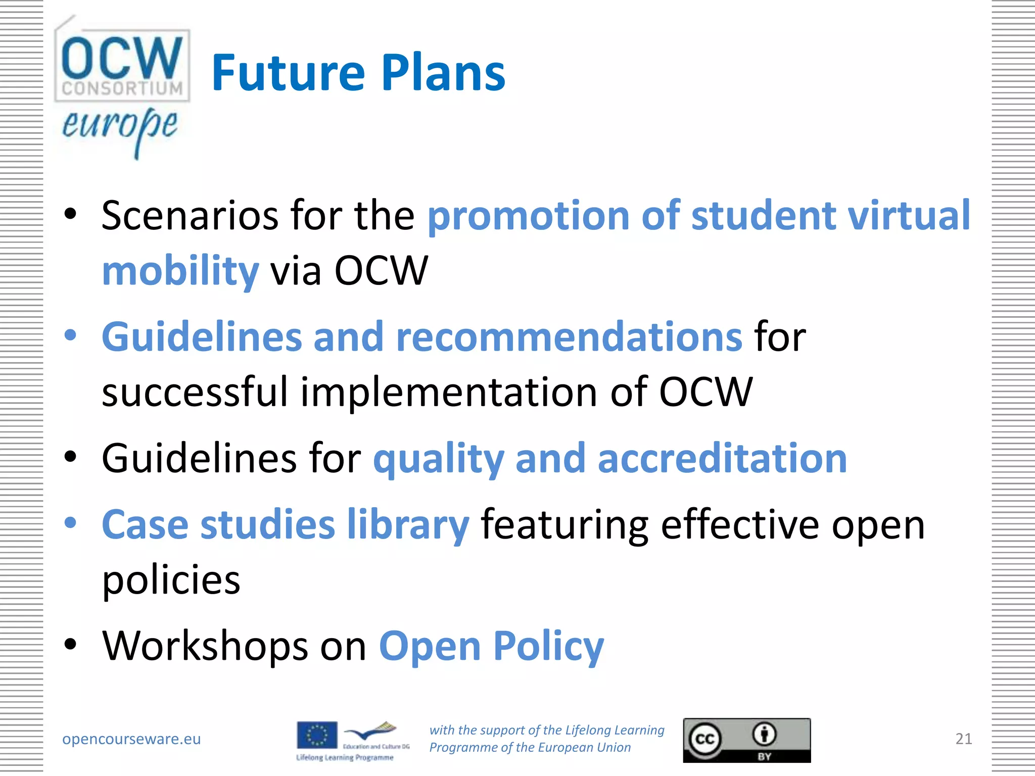 Future Plans

• Scenarios for the promotion of student virtual
  mobility via OCW
• Guidelines and recommendations for
  successful implementation of OCW
• Guidelines for quality and accreditation
• Case studies library featuring effective open
  policies
• Workshops on Open Policy
                            with the support of the Lifelong Learning
opencourseware.eu           Programme of the European Union
                                                                        21
 