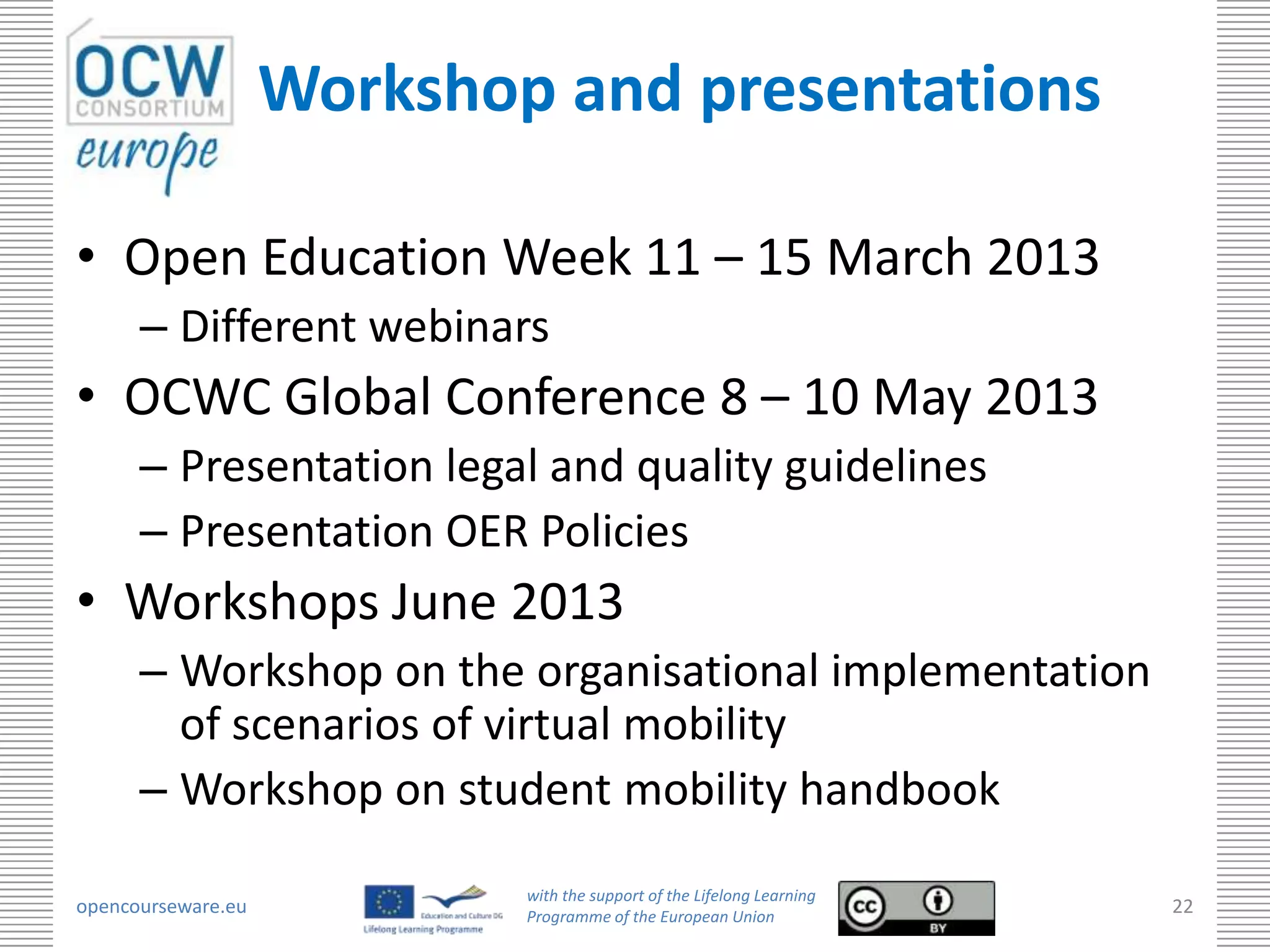Workshop and presentations

• Open Education Week 11 – 15 March 2013
      – Different webinars
• OCWC Global Conference 8 – 10 May 2013
      – Presentation legal and quality guidelines
      – Presentation OER Policies
• Workshops June 2013
      – Workshop on the organisational implementation
        of scenarios of virtual mobility
      – Workshop on student mobility handbook
                            with the support of the Lifelong Learning
opencourseware.eu           Programme of the European Union
                                                                        22
 