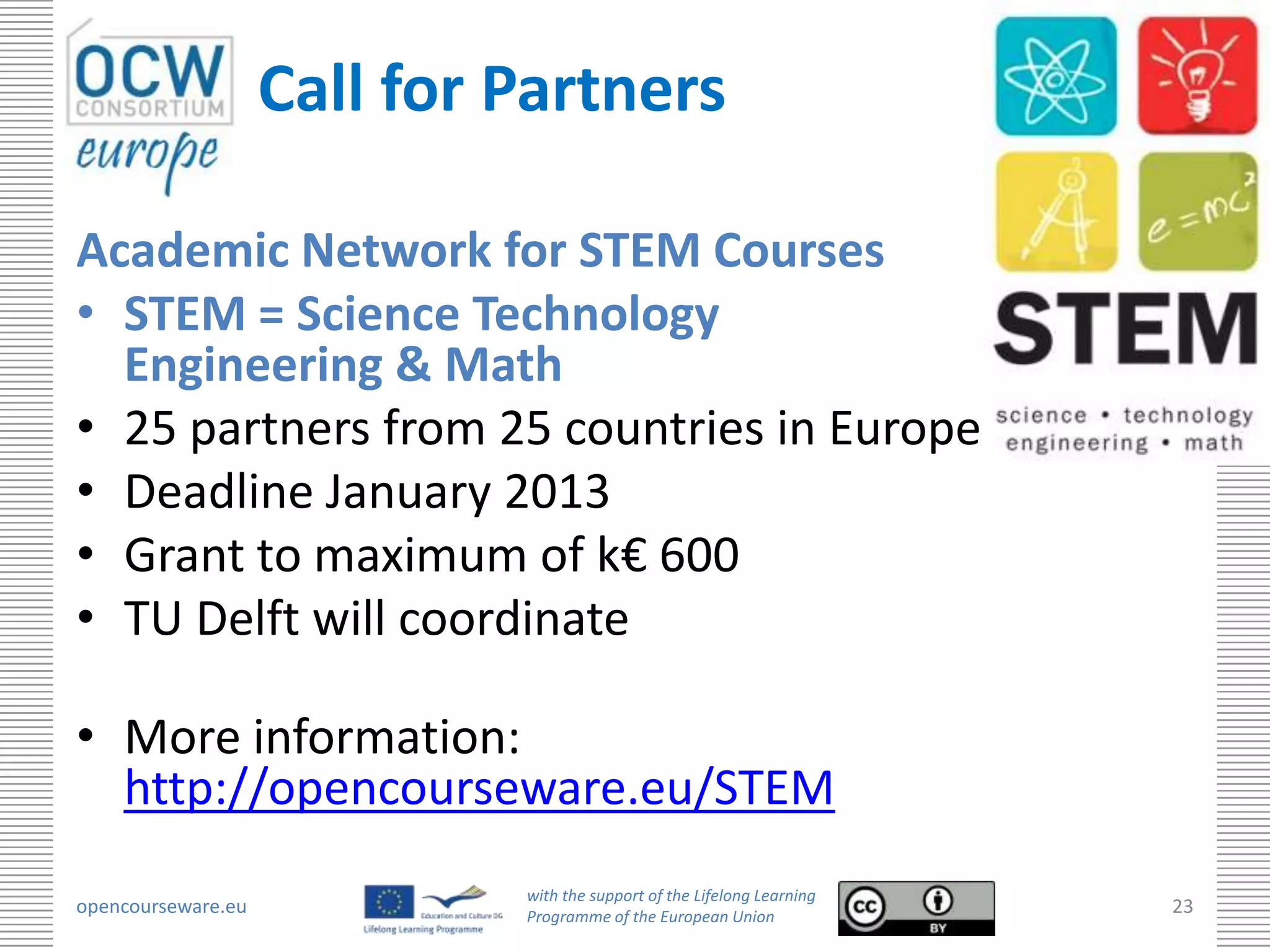Call for Partners

Academic Network for STEM Courses
• STEM = Science Technology
  Engineering & Math
• 25 partners from 25 countries in Europe
• Deadline January 2013
• Grant to maximum of k€ 600
• TU Delft will coordinate

• More information:
  http://opencourseware.eu/STEM
                             with the support of the Lifelong Learning
opencourseware.eu            Programme of the European Union
                                                                         23
 