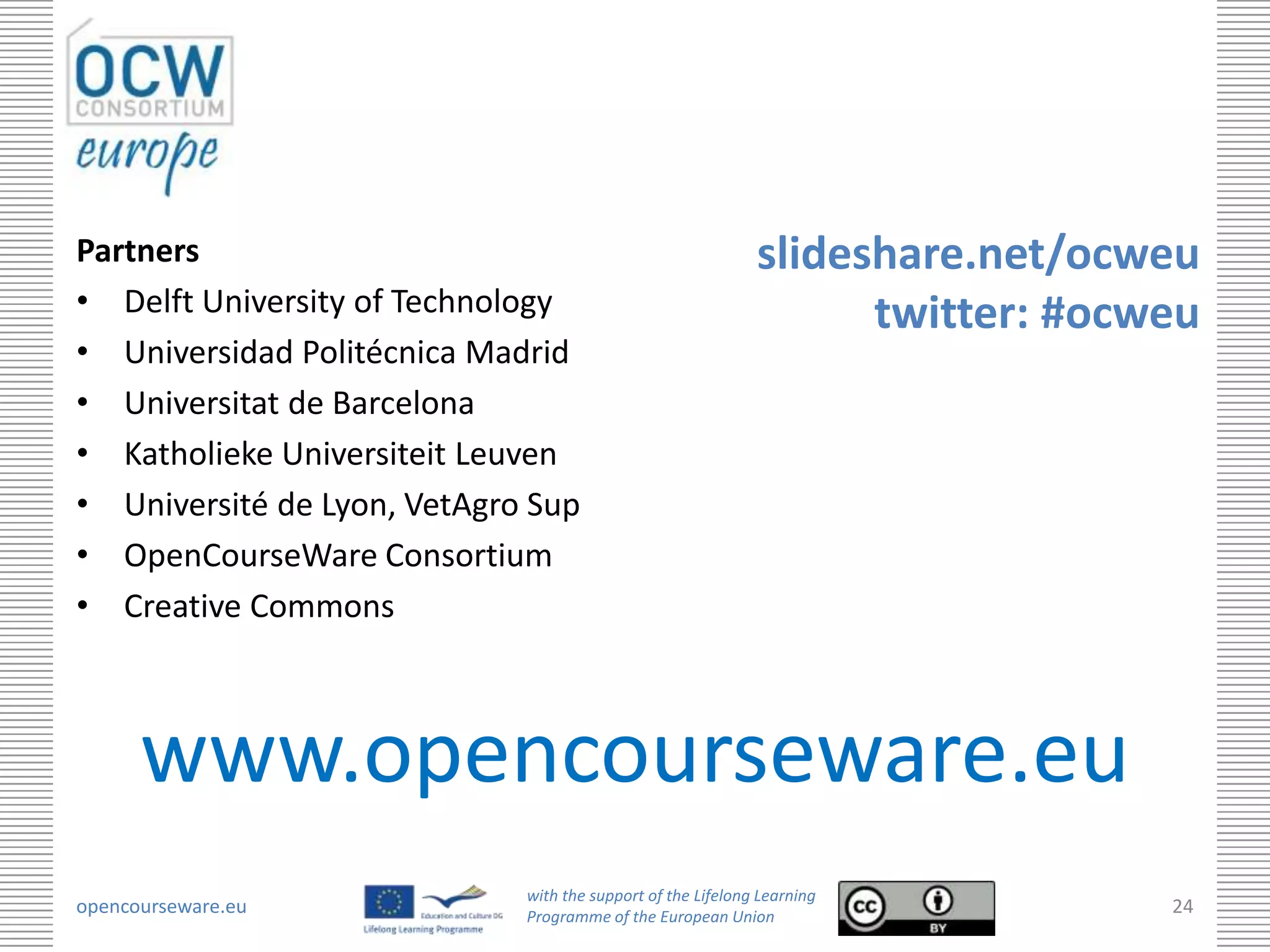Partners                                                     slideshare.net/ocweu
• Delft University of Technology                                   twitter: #ocweu
• Universidad Politécnica Madrid
• Universitat de Barcelona
• Katholieke Universiteit Leuven
• Université de Lyon, VetAgro Sup
• OpenCourseWare Consortium
• Creative Commons



      www.opencourseware.eu
                             with the support of the Lifelong Learning
opencourseware.eu            Programme of the European Union
                                                                                24
 