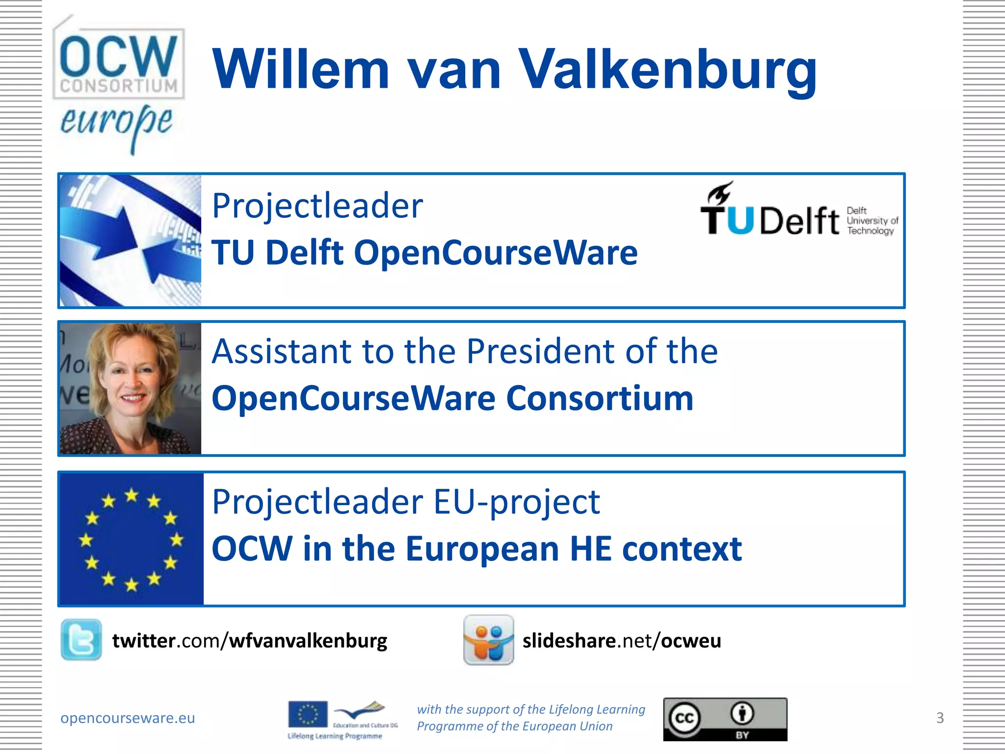 Willem van Valkenburg

                    Projectleader
                    TU Delft OpenCourseWare

                    Assistant to the President of the
                    OpenCourseWare Consortium

                    Projectleader EU-project
                    OCW in the European HE context

      twitter.com/wfvanvalkenburg                     slideshare.net/ocweu

                                    with the support of the Lifelong Learning
opencourseware.eu                   Programme of the European Union
                                                                                3
 