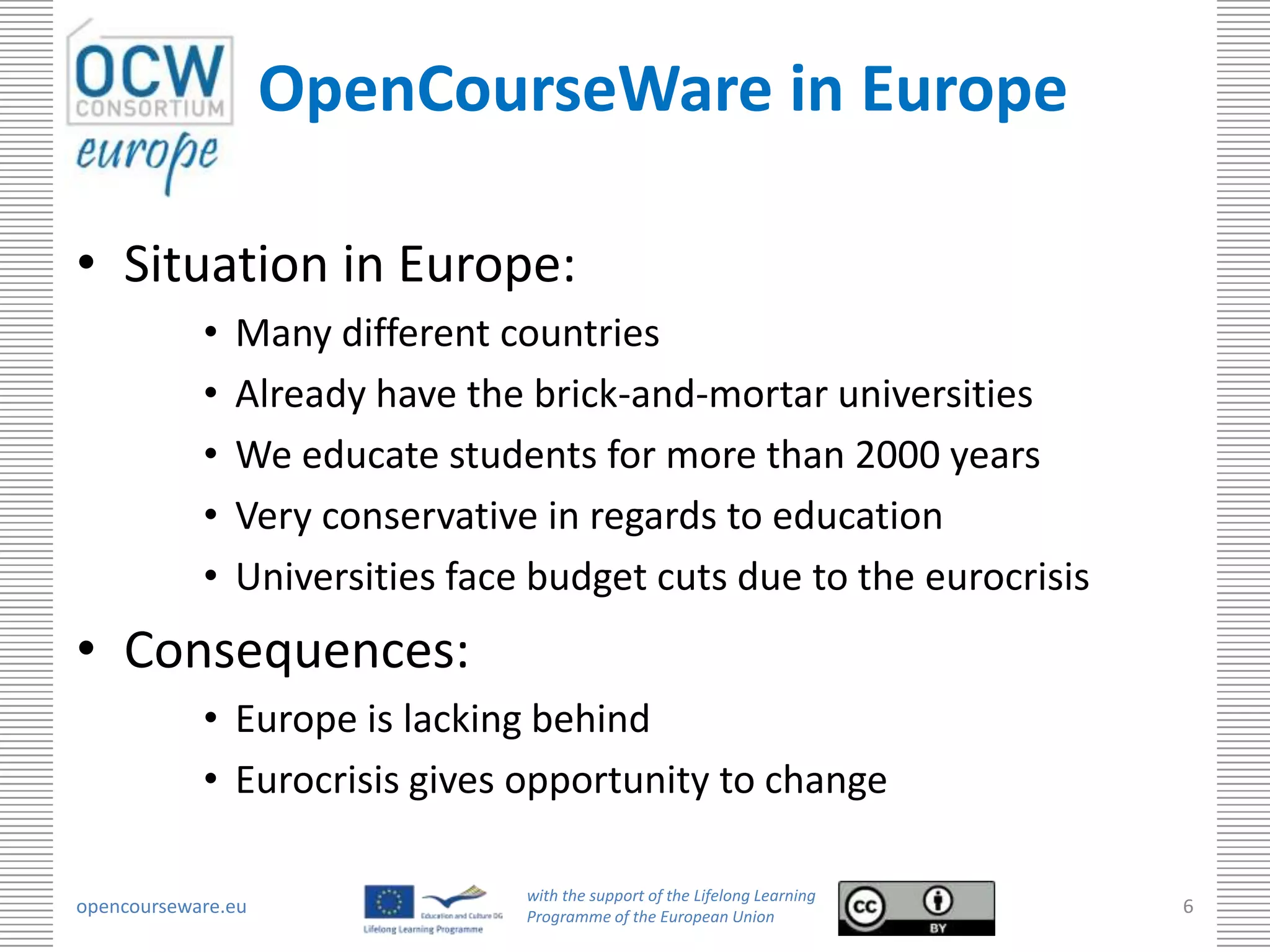 OpenCourseWare in Europe

• Situation in Europe:
            •   Many different countries
            •   Already have the brick-and-mortar universities
            •   We educate students for more than 2000 years
            •   Very conservative in regards to education
            •   Universities face budget cuts due to the eurocrisis
• Consequences:
            • Europe is lacking behind
            • Eurocrisis gives opportunity to change

                                 with the support of the Lifelong Learning
opencourseware.eu                Programme of the European Union
                                                                             6
 