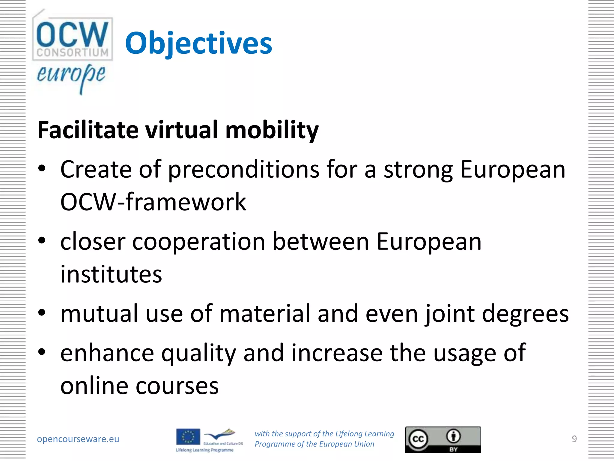Objectives

Facilitate virtual mobility
• Create of preconditions for a strong European
  OCW-framework
• closer cooperation between European
  institutes
• mutual use of material and even joint degrees
• enhance quality and increase the usage of
  online courses
                            with the support of the Lifelong Learning
opencourseware.eu           Programme of the European Union
                                                                        9
 