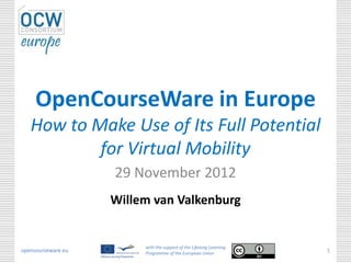 OpenCourseWare in Europe
   How to Make Use of Its Full Potential
           for Virtual Mobility
                    29 November 2012
                    Willem van Valkenburg


                         with the support of the Lifelong Learning
opencourseware.eu        Programme of the European Union
                                                                     1
 