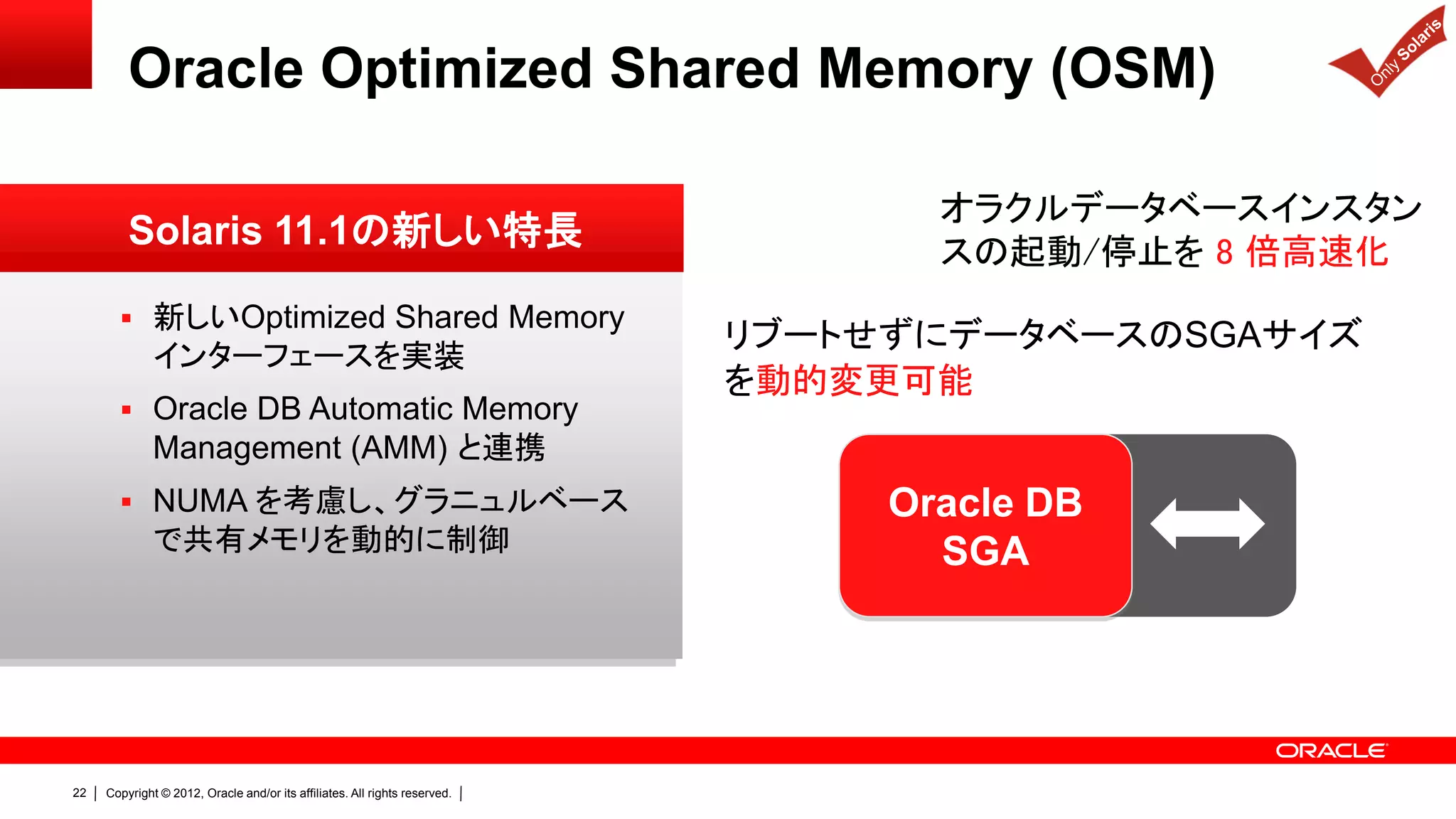 Oracle Optimized Shared Memory (OSM)

                                                                                   オラクルデータベースインスタン
         Solaris 11.1の新しい特長                                                        スの起動/停止を 8 倍高速化
        新しいOptimized Shared Memory
                                                                            リブートせずにデータベースのSGAサイズ
              インターフェースを実装
                                                                            を動的変更可能
        Oracle DB Automatic Memory
              Management (AMM) と連携
        NUMA を考慮し、グラニュルベース                                                      Oracle DB
              で共有メモリを動的に制御                                                         SGA




22   Copyright © 2012, Oracle and/or its affiliates. All rights reserved.
 
