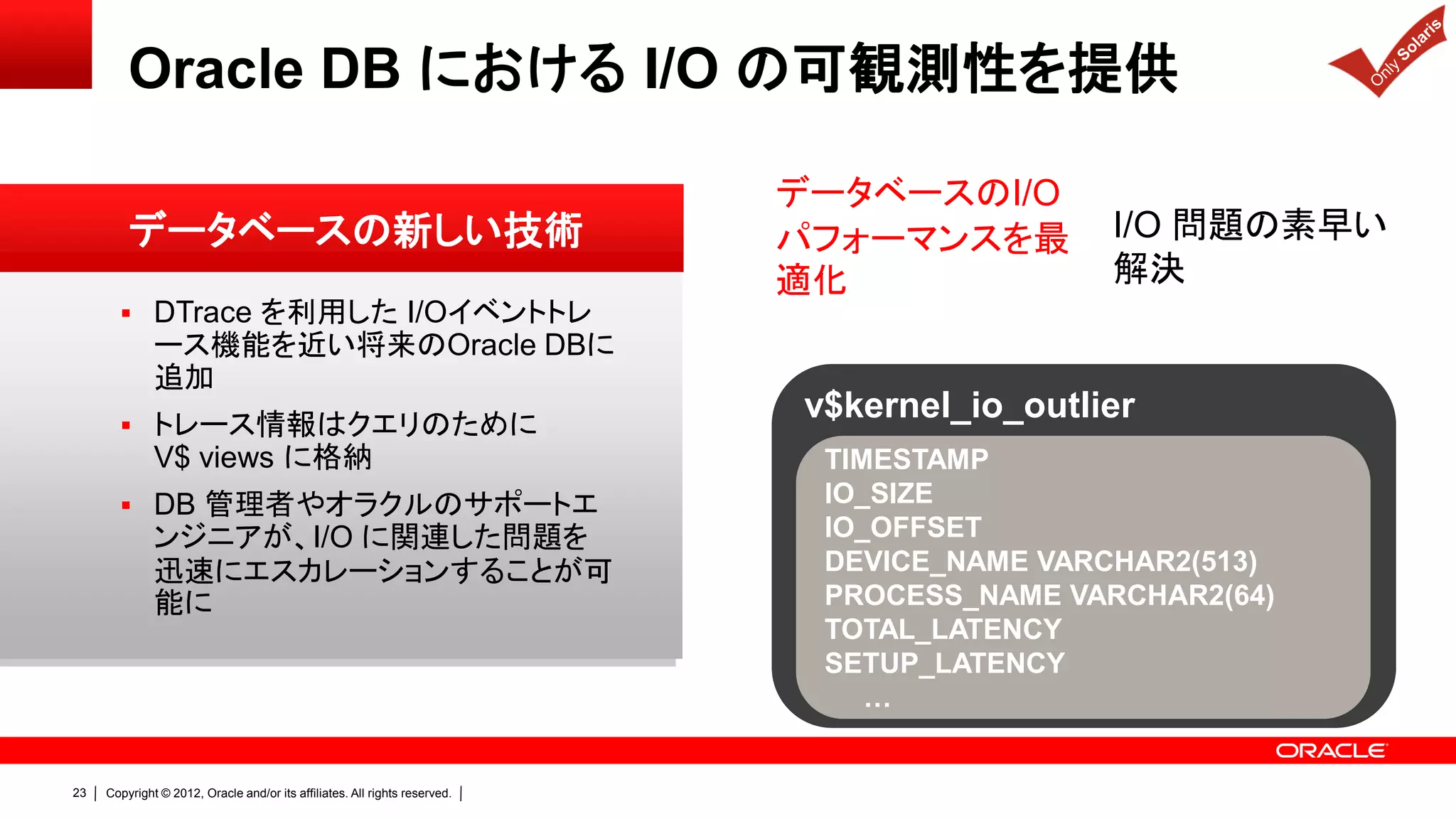 Oracle DB における I/O の可観測性を提供

                                                                            データベースのI/O
         データベースの新しい技術                                                       パフォーマンスを最        I/O 問題の素早い
                                                                            適化               解決
        DTrace を利用した I/Oイベントトレ
              ース機能を近い将来のOracle DBに
              追加
        トレース情報はクエリのために
                                                                            v$kernel_io_outlier
              V$ views に格納                                                   TIMESTAMP
        DB 管理者やオラクルのサポートエ                                                   IO_SIZE
              ンジニアが、I/O に関連した問題を                                             IO_OFFSET
              迅速にエスカレーションすることが可                                              DEVICE_NAME VARCHAR2(513)
              能に                                                             PROCESS_NAME VARCHAR2(64)
                                                                             TOTAL_LATENCY
                                                                             SETUP_LATENCY
                                                                                …


23   Copyright © 2012, Oracle and/or its affiliates. All rights reserved.
 