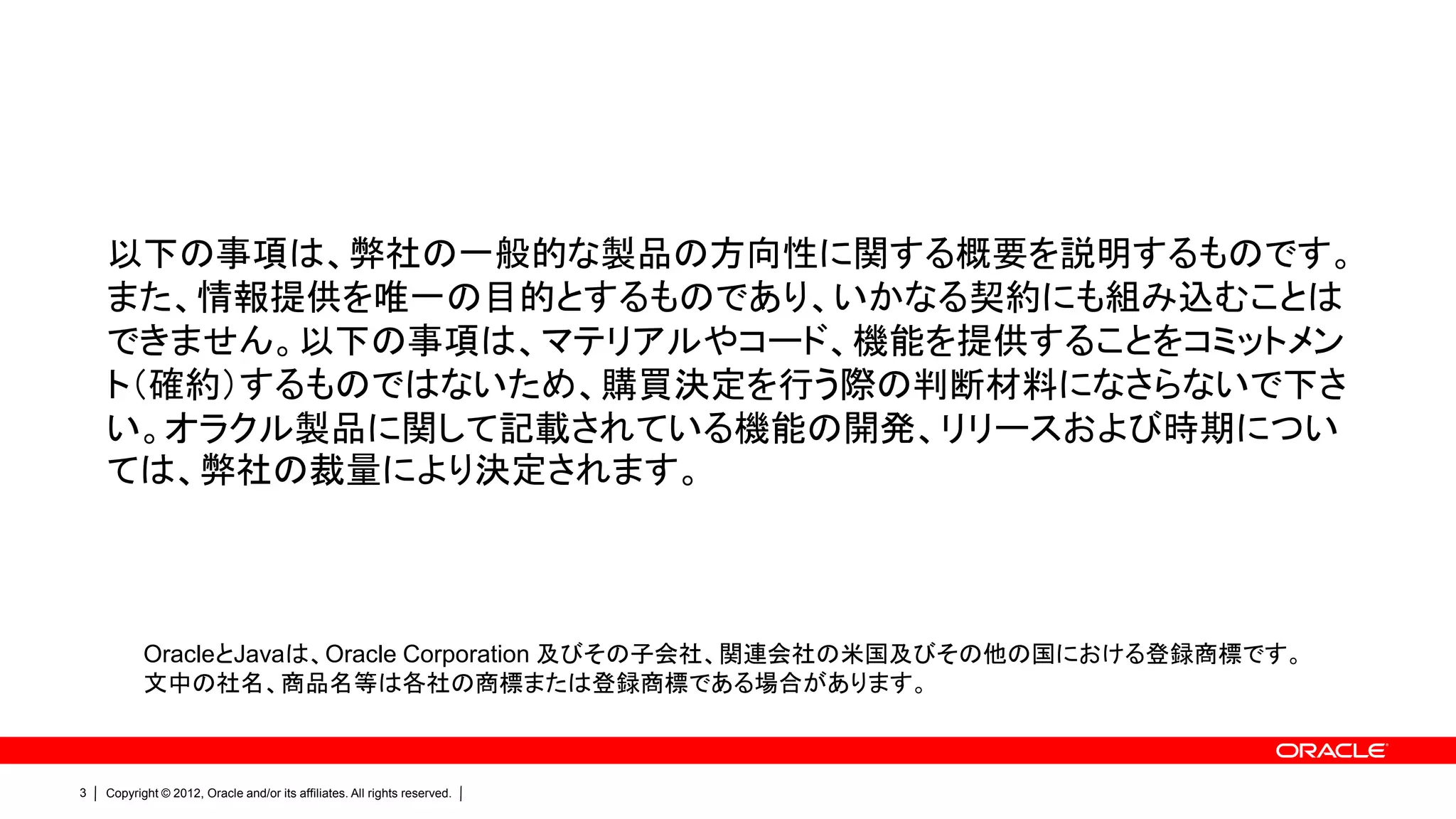以下の事項は、弊社の一般的な製品の方向性に関する概要を説明するものです。
    また、情報提供を唯一の目的とするものであり、いかなる契約にも組み込むことは
    できません。以下の事項は、マテリアルやコード、機能を提供することをコミットメン
    ト（確約）するものではないため、購買決定を行う際の判断材料になさらないで下さ
    い。オラクル製品に関して記載されている機能の開発、リリースおよび時期につい
    ては、弊社の裁量により決定されます。



           OracleとJavaは、Oracle Corporation 及びその子会社、関連会社の米国及びその他の国における登録商標です。
           文中の社名、商品名等は各社の商標または登録商標である場合があります。



3   Copyright © 2012, Oracle and/or its affiliates. All rights reserved.
 