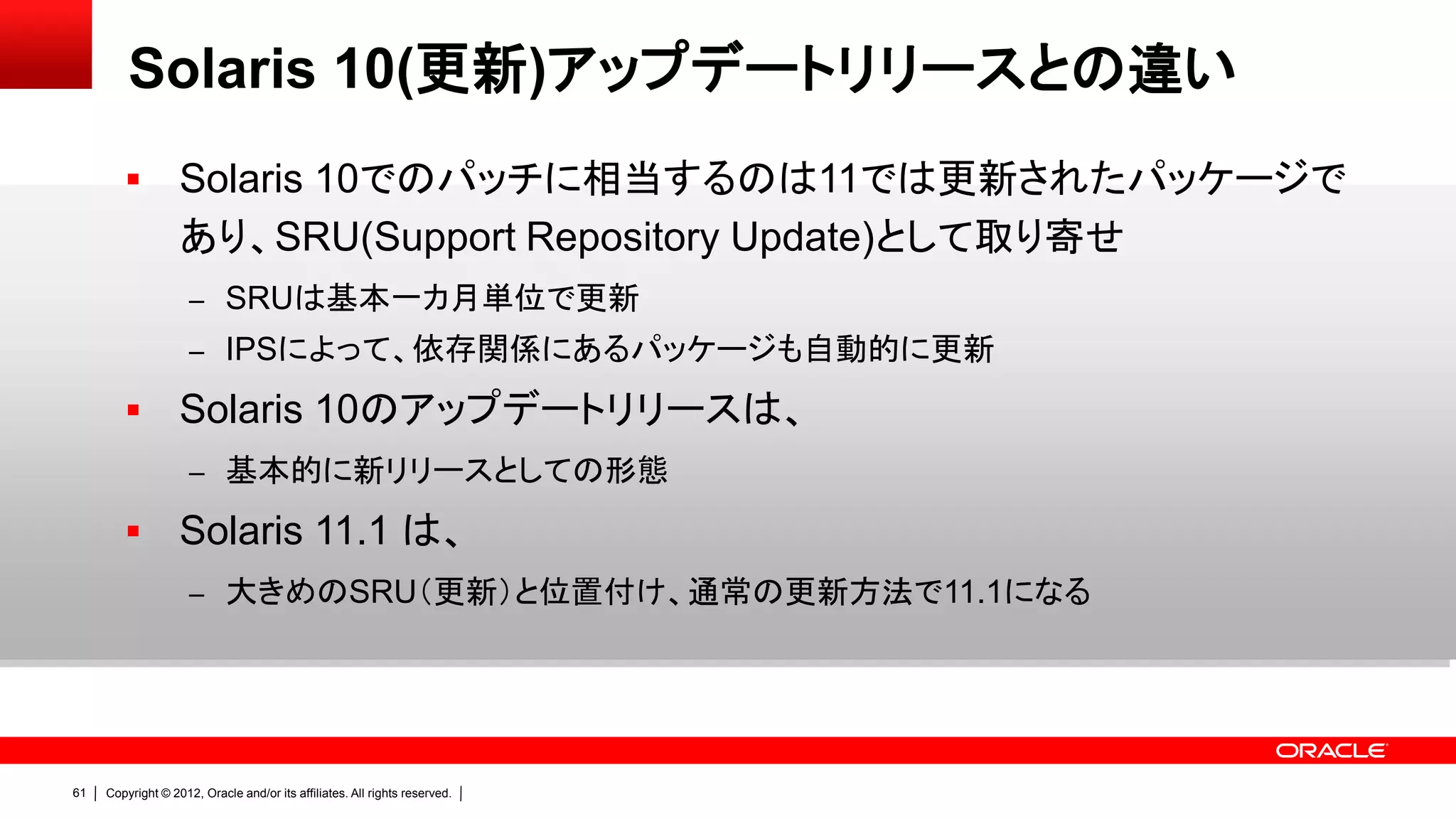 Solaris 10(更新)アップデートリリースとの違い
                  Solaris 10でのパッチに相当するのは11では更新されたパッケージで
                   あり、SRU(Support Repository Update)として取り寄せ
                     – SRUは基本一カ月単位で更新
                     – IPSによって、依存関係にあるパッケージも自動的に更新

                  Solaris 10のアップデートリリースは、
                     – 基本的に新リリースとしての形態

                  Solaris 11.1 は、
                     – 大きめのSRU（更新）と位置付け、通常の更新方法で11.1になる




61   Copyright © 2012, Oracle and/or its affiliates. All rights reserved.
 