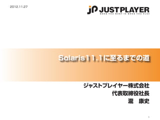 2012.11.27




             Solaris11.1に至るまでの道



                 ジャストプレイヤー株式会社
                       代表取締役社長
                          瀧　康史

                              1
 