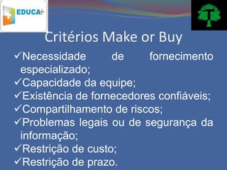 Critérios Make or Buy
Necessidade       de     fornecimento
 especializado;
Capacidade da equipe;
Existência de fornecedores confiáveis;
Compartilhamento de riscos;
Problemas legais ou de segurança da
 informação;
Restrição de custo;
Restrição de prazo.
 
