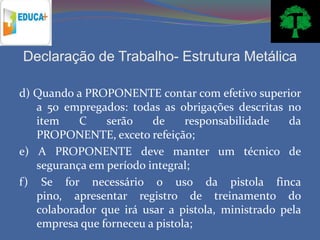 Declaração de Trabalho- Estrutura Metálica

d) Quando a PROPONENTE contar com efetivo superior
   a 50 empregados: todas as obrigações descritas no
   item    C    serão    de     responsabilidade   da
   PROPONENTE, exceto refeição;
e) A PROPONENTE deve manter um técnico de
   segurança em período integral;
f) Se for necessário o uso da pistola finca
   pino, apresentar registro de treinamento do
   colaborador que irá usar a pistola, ministrado pela
   empresa que forneceu a pistola;
 
