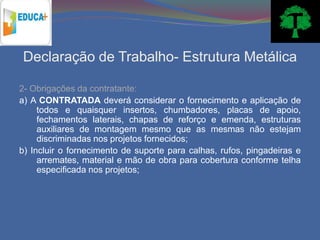Declaração de Trabalho- Estrutura Metálica

2- Obrigações da contratante:
a) A CONTRATADA deverá considerar o fornecimento e aplicação de
     todos e quaisquer insertos, chumbadores, placas de apoio,
     fechamentos laterais, chapas de reforço e emenda, estruturas
     auxiliares de montagem mesmo que as mesmas não estejam
     discriminadas nos projetos fornecidos;
b) Incluir o fornecimento de suporte para calhas, rufos, pingadeiras e
     arremates, material e mão de obra para cobertura conforme telha
     especificada nos projetos;
 