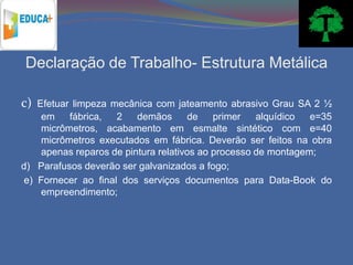Declaração de Trabalho- Estrutura Metálica

c) Efetuar limpeza mecânica com jateamento abrasivo Grau SA 2 ½
    em    fábrica,  2    demãos      de    primer   alquídico  e=35
    micrômetros, acabamento em esmalte sintético com e=40
    micrômetros executados em fábrica. Deverão ser feitos na obra
    apenas reparos de pintura relativos ao processo de montagem;
d) Parafusos deverão ser galvanizados a fogo;
e) Fornecer ao final dos serviços documentos para Data-Book do
    empreendimento;
 