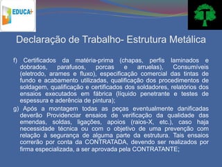 Declaração de Trabalho- Estrutura Metálica
f)  Certificados da matéria-prima (chapas, perfis laminados e
  dobrados,     parafusos,    porcas    e   arruelas),   Consumíveis
  (eletrodo, arames e fluxo), especificação comercial das tintas de
  fundo e acabamento utilizadas, qualificação dos procedimentos de
  soldagem, qualificação e certificados dos soldadores, relatórios dos
  ensaios executados em fábrica (líquido penetrante e testes de
  espessura e aderência de pintura);
g) Após a montagem todas as peças eventualmente danificadas
  deverão Providenciar ensaios de verificação da qualidade das
  emendas, soldas, ligações, apoios (raios-X, etc.), caso haja
  necessidade técnica ou com o objetivo de uma prevenção com
  relação à segurança de alguma parte da estrutura. Tais ensaios
  correrão por conta da CONTRATADA, devendo ser realizados por
  firma especializada, a ser aprovada pela CONTRATANTE;
 