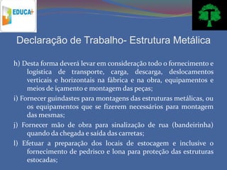 Declaração de Trabalho- Estrutura Metálica

h) Desta forma deverá levar em consideração todo o fornecimento e
     logística de transporte, carga, descarga, deslocamentos
     verticais e horizontais na fábrica e na obra, equipamentos e
     meios de içamento e montagem das peças;
i) Fornecer guindastes para montagens das estruturas metálicas, ou
     os equipamentos que se fizerem necessários para montagem
     das mesmas;
j) Fornecer mão de obra para sinalização de rua (bandeirinha)
     quando da chegada e saída das carretas;
l) Efetuar a preparação dos locais de estocagem e inclusive o
     fornecimento de pedrisco e lona para proteção das estruturas
     estocadas;
 