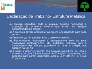 Declaração de Trabalho- Estrutura Metálica
 m) Deverá considerar toda e qualquer furação necessária à
   execução da estrutura, mesmo que estas não estejam
   descriminadas no projeto.
 n) A proposta deverá apresentar os preços em separado para cada
   serviço.
 o) Deverá orçar obrigatoriamente o projeto fornecido.
 p) Fornecimento, montagem e desmontagem com os seus
   respectivos deslocamentos, de andaimes inclusive com o
   fornecimento das tábuas, guarda-corpo, telas e rodapé, nos
   padrões da NR-18;
 q) Efetuar o desenvolvimento dos projetos executivos de toda a
   estrutura da obra e fornecimento de 03 cópias plotadas de cada
   desenho para serem aprovadas junto à CONTRATANTE e sua
   Consultoria;
 