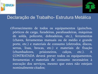 Declaração de Trabalho- Estrutura Metálica

 r)Fornecimento de todos os equipamentos (guinchos,
   pórticos de carga, furadeiras, parafusadeiras, máquinas
   de solda, policorte, dobradeiras, etc.), ferramentas
   (chaves, ferramentas manuais ou de médio e grande
   porte, etc.) e materiais de consumo (eletrodos, discos,
   serras, lixas, brocas, etc.) e materiais de fixação
   (chumbadores,      prisioneiros,   calços,    etc.). A
   CONTRATADA deverá prever todos os equipamentos,
   ferramentas e materiais de consumo necessários à
   execução dos serviços, mesmo que estes não estejam
   nominalmente citados;
 