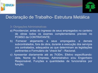 Declaração de Trabalho- Estrutura Metálica

  3- Obrigações Administrativas:
  a) Providenciar, antes do ingresso de seus empregados no canteiro
      de obras todos os exames complementares previsto no
      PCMSO da CONTRATANTE;
  b) Fornecer alojamento a seus empregados e demais
      subcontratados, fora da obra, durante a execução dos serviços
      ora contratados, adequados ao que determinam as legislações
      pertinentes e Formulário de “check list” - Racional.
  c) Apresentar diariamente até as 7h30m, Efetivo especificando:
      data, Nome da Empresa, Administrativo e/ou Engenheiro
      Responsável, Funções e quantidades de funcionários por
      função;
 