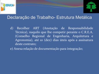 Declaração de Trabalho- Estrutura Metálica

 d)   Recolher ART (Anotação de Responsabilidade
     Técnica), naquilo que lhe competir perante o C.R.E.A.
     (Conselho Regional de Engenharia, Arquitetura e
     Agronomia), até 10 (dez) dias úteis após a assinatura
     deste contrato;
 e) Anexa relação de documentação para integração;
 