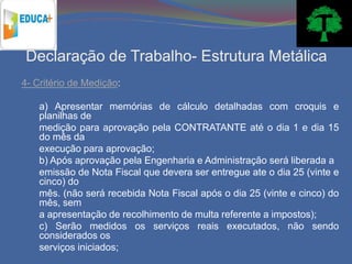 Declaração de Trabalho- Estrutura Metálica
4- Critério de Medição:

    a) Apresentar memórias de cálculo detalhadas com croquis e
    planilhas de
    medição para aprovação pela CONTRATANTE até o dia 1 e dia 15
    do mês da
    execução para aprovação;
    b) Após aprovação pela Engenharia e Administração será liberada a
    emissão de Nota Fiscal que devera ser entregue ate o dia 25 (vinte e
    cinco) do
    mês. (não será recebida Nota Fiscal após o dia 25 (vinte e cinco) do
    mês, sem
    a apresentação de recolhimento de multa referente a impostos);
    c) Serão medidos os serviços reais executados, não sendo
    considerados os
    serviços iniciados;
 