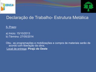Declaração de Trabalho- Estrutura Metálica

5- Prazo:

a) Inicio: 15/10/2013
b) Término: 27/05/2014

Obs.: as programações e mobilizações e compra de materiais serão de
  acordo com liberação da obra;
Local de entrega: Pirajú do Oeste
 