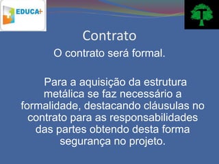 Contrato
      O contrato será formal.

     Para a aquisição da estrutura
     metálica se faz necessário a
formalidade, destacando cláusulas no
  contrato para as responsabilidades
   das partes obtendo desta forma
         segurança no projeto.
 