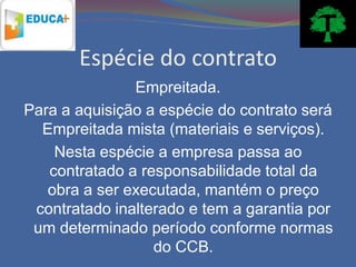 Espécie do contrato
               Empreitada.
Para a aquisição a espécie do contrato será
  Empreitada mista (materiais e serviços).
    Nesta espécie a empresa passa ao
   contratado a responsabilidade total da
   obra a ser executada, mantém o preço
 contratado inalterado e tem a garantia por
 um determinado período conforme normas
                  do CCB.
 