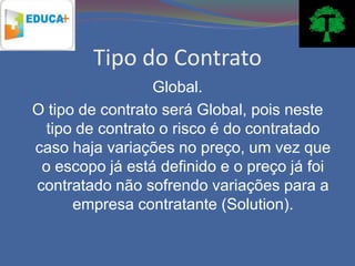 Tipo do Contrato
                 Global.
O tipo de contrato será Global, pois neste
 tipo de contrato o risco é do contratado
caso haja variações no preço, um vez que
 o escopo já está definido e o preço já foi
contratado não sofrendo variações para a
      empresa contratante (Solution).
 