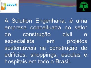 A Solution Engenharia, é uma
empresa conceituada no setor
de      construção    civil    e
especialista     em     projetos
sustentáveis na construção de
edifícios, shoppings, escolas e
hospitais em todo o Brasil.
 