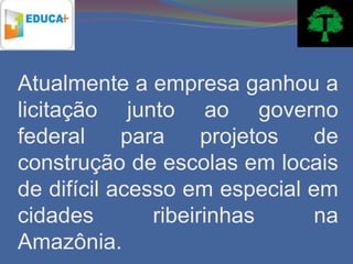 Atualmente a empresa ganhou a
licitação junto ao governo
federal     para     projetos de
construção de escolas em locais
de difícil acesso em especial em
cidades        ribeirinhas    na
Amazônia.
 