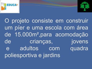 O projeto consiste em construir
um píer e uma escola com área
de 15.000m²,para acomodação
de        crianças,     jovens
e     adultos      com  quadra
poliesportiva e jardins
 
