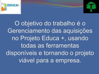 O objetivo do trabalho é o
Gerenciamento das aquisições
  no Projeto Educa +, usando
     todas as ferramentas
disponíveis e tornando o projeto
    viável para a empresa.
 
