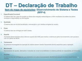 DT – Declaração de Trabalho
      Item do mapa de aquisições: Desenvolvimento do Sistema e Testes
                                  (RFP 4)
1.   Especificação Funcional
     O sistema deve ser capaz de receber os dados das estações meteorológicas e inferir resultados da análise dos dados
     recebidos e disponibilizar as informações.

2.   Qualidade
     O sistema deve ser de fácil atualização, manutenção e com interface amigável ao usuário.

3.   Prazo
     O sistema deve ser entregue em até 6 meses.

4.   Suporte
     A empresa desenvolvedora deve oferecer suporte 24x7x365 para manter o sistema em pleno funcionamento, sem pausas e
     com um uptime de 99,9%.

5.   Treinamento
     As pessoas encarregadas da operação do sistema devem receber treinamento técnico específico para a operação.

6.   Manutenção
     Necessidades de ajustes, alterações e inclusões de novas funcionalidades no sistema poderão ser requisitadas ao fornecedor.

7.   Garantia
     O sistema deve ser entregue em sua totalidade e em pleno funcionamento, devidamente testado no prazo disponível em 11
     contrato.
 