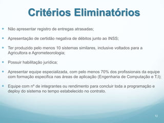 Critérios Eliminatórios
 Não apresentar registro de entregas atrasadas;

 Apresentação de certidão negativa de débitos junto ao INSS;

 Ter produzido pelo menos 10 sistemas similares, inclusive voltados para a
   Agricultora e Agrometeorologia;

 Possuir habilitação jurídica;

 Apresentar equipe especializada, com pelo menos 70% dos profissionais da equipe
   com formação especifica nas áreas de aplicação (Engenharia de Computação e T.I);

 Equipe com nº de integrantes ou rendimento para concluir toda a programação e
   deploy do sistema no tempo estabelecido no contrato.




                                                                               12
 