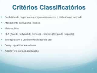 Critérios Classificatórios
 Facilidade de pagamento e preço coerente com o praticado no mercado

 Atendimento do Suporte Técnico

 Maior uptime

 SLA (Acordo de Nível de Serviço) – 6 horas (tempo de resposta)

 Interação com o usuário e facilidade de uso

 Design agradável e moderno

 Adaptável e de fácil atualização




                                                                        13
 