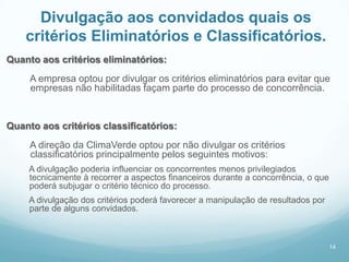 Divulgação aos convidados quais os
    critérios Eliminatórios e Classificatórios.
Quanto aos critérios eliminatórios:
     A empresa optou por divulgar os critérios eliminatórios para evitar que
     empresas não habilitadas façam parte do processo de concorrência.


Quanto aos critérios classificatórios:
     A direção da ClimaVerde optou por não divulgar os critérios
     classificatórios principalmente pelos seguintes motivos:
     A divulgação poderia influenciar os concorrentes menos privilegiados
     tecnicamente à recorrer a aspectos financeiros durante a concorrência, o que
     poderá subjugar o critério técnico do processo.
     A divulgação dos critérios poderá favorecer a manipulação de resultados por
     parte de alguns convidados.



                                                                                    14
 