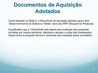 Documentos de Aquisição
          Adotados
Como ilustrado no Slide 8, o Documento de Aquisição adotado para o item
“Desenvolvimento do Sistema e Testes” será uma RFP (Request for Proposal).

A justificativa que a ClimaVerde está aberta para avaliação das propostas
enviadas por nossos parceiros, deixando o escopo a cargo dos interessados.
Dessa forma a proposta técnica e comercial será realizada pelos convidados.




                                                                          16
 