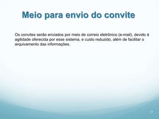 Meio para envio do convite

Os convites serão enviados por meio de correio eletrônico (e-mail), devido à
agilidade oferecida por esse sistema, e custo reduzido, além de facilitar o
arquivamento das informações.




                                                                               17
 