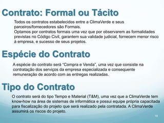 Contrato: Formal ou Tácito
   Todos os contratos estabelecidos entre a ClimaVerde e seus
   parceiros/fornecedores são Formais.
   Optamos por contratos formais uma vez que por observarem as formalidades
   previstas no Código Civil, garantem sua validade judicial, fornecem menor risco
   à empresa, e sucesso de seus projetos.


Espécie do Contrato
  A espécie do contrato será “Compra e Venda”, uma vez que consiste na
  contratação dos serviços da empresa especializada e consequente
  remuneração de acordo com as entregas realizadas.


Tipo do Contrato
  O contrato será do tipo Tempo e Material (T&M), uma vez que a ClimaVerde tem
  know-how na área de sistemas de informática e possui equipe própria capacitada
  para fiscalização do projeto que será realizado pela contratada. A ClimaVerde
  assumirá os riscos do projeto.
                                                                               18
 