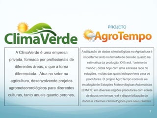 PROJETO




    A ClimaVerde é uma empresa           A utilização de dados climatológicos na Agricultura é
                                          importante tanto na tomada de decisão quanto na
privada, formada por profissionais de
                                             estimativa da produção. O Brasil, “celeiro do
   diferentes áreas, o que a torna          mundo”, conta hoje com uma escassa rede de
   diferenciada. Atua no setor na         estações, muitas das quais indisponíveis para os
                                            produtores. O projeto AgroTempo consiste na
 agricultura, desenvolvendo projetos
                                         instalação de Estações Meteorológicas Automáticas
agrometeororológicos para direrentes     (EMA´S) em diversas regiões produtoras com coleta
culturas, tanto anuais quanto perenes.      de dados em tempo real e disponibilização de
                                         dados e informes climatológicos para seus clientes.


                                                                                             2
 