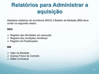 Relatórios para Administrar a
               aquisição
Adotados relatórios de ocorrência (RDO) e Boletim de Medição (BM) deve
conter os seguintes dados.

RDO

 Registro das Atividades em execução
 Registro das condições climáticas
 Registro de Paralizações

BM

 Valor da Medição
 Avanço Físico do Contrato
 Saldo Contratual



                                                                         21
 