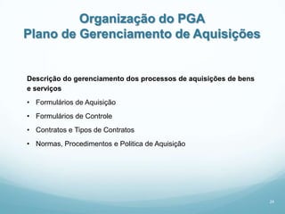 Organização do PGA
Plano de Gerenciamento de Aquisições


Descrição do gerenciamento dos processos de aquisições de bens
e serviços
• Formulários de Aquisição
• Formulários de Controle
• Contratos e Tipos de Contratos
• Normas, Procedimentos e Politica de Aquisição




                                                                 24
 