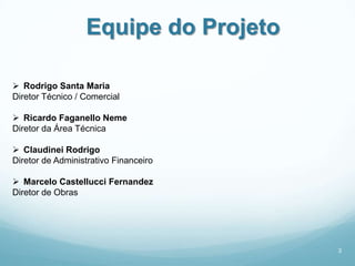Equipe do Projeto

 Rodrigo Santa Maria
Diretor Técnico / Comercial

 Ricardo Faganello Neme
Diretor da Área Técnica

 Claudinei Rodrigo
Diretor de Administrativo Financeiro

 Marcelo Castellucci Fernandez
Diretor de Obras




                                       3
 