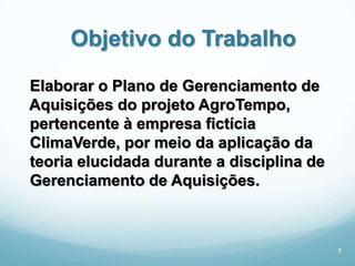 Objetivo do Trabalho
Elaborar o Plano de Gerenciamento de
Aquisições do projeto AgroTempo,
pertencente à empresa fictícia
ClimaVerde, por meio da aplicação da
teoria elucidada durante a disciplina de
Gerenciamento de Aquisições.



                                           5
 