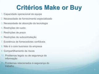 Critérios Make or Buy
1. Capacidade operacional da equipe
2. Necessidade de fornecimento especializado
3. Necessidade de absorção da tecnologia
4. Restrições de custo
5. Restrições de prazo
6. Restrições de subcontratação
7. Existência de fornecedores confiáveis
8. Não é o core business da empresa
9. Compartilhamento de riscos
10. Problemas legais ou de segurança da
    informação
11. Problemas relacionados à segurança do
    trabalho
                                               7
 