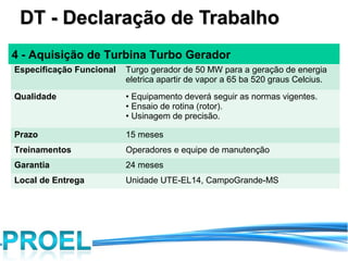 DT - Declaração de Trabalho
4 - Aquisição de Turbina Turbo Gerador
Especificação Funcional   Turgo gerador de 50 MW para a geração de energia
                          eletrica apartir de vapor a 65 ba 520 graus Celcius.
Qualidade                 • Equipamento deverá seguir as normas vigentes.
                          • Ensaio de rotina (rotor).
                          • Usinagem de precisão.

Prazo                     15 meses
Treinamentos              Operadores e equipe de manutenção
Garantia                  24 meses
Local de Entrega          Unidade UTE-EL14, CampoGrande-MS
 