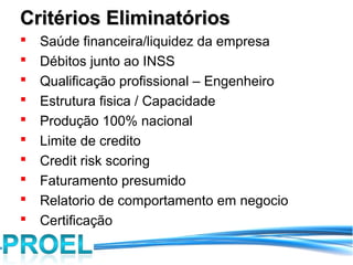 Critérios Eliminatórios
   Saúde financeira/liquidez da empresa
   Débitos junto ao INSS
   Qualificação profissional – Engenheiro
   Estrutura fisica / Capacidade
   Produção 100% nacional
   Limite de credito
   Credit risk scoring
   Faturamento presumido
   Relatorio de comportamento em negocio
   Certificação
 
