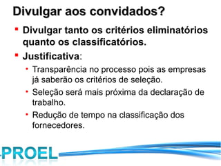 Divulgar aos convidados?
 Divulgar tanto os critérios eliminatórios
  quanto os classificatórios.
 Justificativa:
  • Transparência no processo pois as empresas
    já saberão os critérios de seleção.
  • Seleção será mais próxima da declaração de
    trabalho.
  • Redução de tempo na classificação dos
    fornecedores.
 